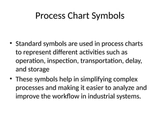 Process Chart Symbols
• Standard symbols are used in process charts
to represent different activities such as
operation, inspection, transportation, delay,
and storage
• These symbols help in simplifying complex
processes and making it easier to analyze and
improve the workflow in industrial systems.
 