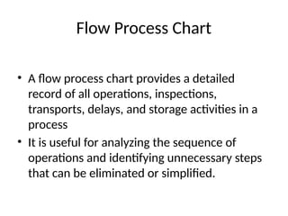 Flow Process Chart
• A flow process chart provides a detailed
record of all operations, inspections,
transports, delays, and storage activities in a
process
• It is useful for analyzing the sequence of
operations and identifying unnecessary steps
that can be eliminated or simplified.
 