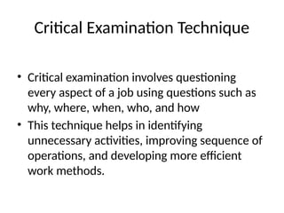 Critical Examination Technique
• Critical examination involves questioning
every aspect of a job using questions such as
why, where, when, who, and how
• This technique helps in identifying
unnecessary activities, improving sequence of
operations, and developing more efficient
work methods.
 