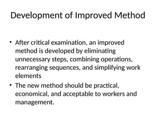 Development of Improved Method
• After critical examination, an improved
method is developed by eliminating
unnecessary steps, combining operations,
rearranging sequences, and simplifying work
elements
• The new method should be practical,
economical, and acceptable to workers and
management.
 