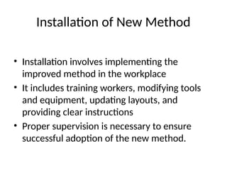 Installation of New Method
• Installation involves implementing the
improved method in the workplace
• It includes training workers, modifying tools
and equipment, updating layouts, and
providing clear instructions
• Proper supervision is necessary to ensure
successful adoption of the new method.
 