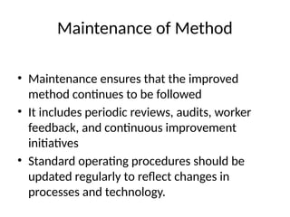 Maintenance of Method
• Maintenance ensures that the improved
method continues to be followed
• It includes periodic reviews, audits, worker
feedback, and continuous improvement
initiatives
• Standard operating procedures should be
updated regularly to reflect changes in
processes and technology.
 