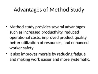 Advantages of Method Study
• Method study provides several advantages
such as increased productivity, reduced
operational costs, improved product quality,
better utilization of resources, and enhanced
worker safety
• It also improves morale by reducing fatigue
and making work easier and more systematic.
 