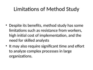 Limitations of Method Study
• Despite its benefits, method study has some
limitations such as resistance from workers,
high initial cost of implementation, and the
need for skilled analysts
• It may also require significant time and effort
to analyze complex processes in large
organizations.
 