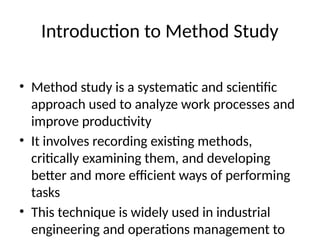 Introduction to Method Study
• Method study is a systematic and scientific
approach used to analyze work processes and
improve productivity
• It involves recording existing methods,
critically examining them, and developing
better and more efficient ways of performing
tasks
• This technique is widely used in industrial
engineering and operations management to
 