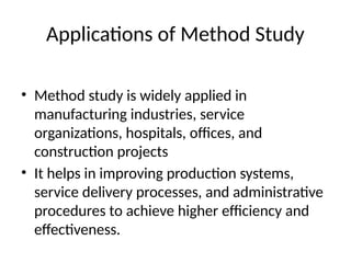 Applications of Method Study
• Method study is widely applied in
manufacturing industries, service
organizations, hospitals, offices, and
construction projects
• It helps in improving production systems,
service delivery processes, and administrative
procedures to achieve higher efficiency and
effectiveness.
 