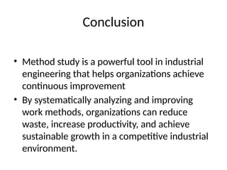 Conclusion
• Method study is a powerful tool in industrial
engineering that helps organizations achieve
continuous improvement
• By systematically analyzing and improving
work methods, organizations can reduce
waste, increase productivity, and achieve
sustainable growth in a competitive industrial
environment.
 