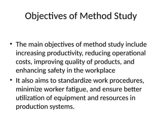 Objectives of Method Study
• The main objectives of method study include
increasing productivity, reducing operational
costs, improving quality of products, and
enhancing safety in the workplace
• It also aims to standardize work procedures,
minimize worker fatigue, and ensure better
utilization of equipment and resources in
production systems.
 