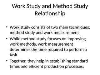 Work Study and Method Study
Relationship
• Work study consists of two main techniques:
method study and work measurement
• While method study focuses on improving
work methods, work measurement
determines the time required to perform a
task
• Together, they help in establishing standard
times and efficient production processes.
 