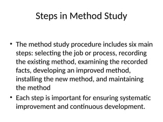 Steps in Method Study
• The method study procedure includes six main
steps: selecting the job or process, recording
the existing method, examining the recorded
facts, developing an improved method,
installing the new method, and maintaining
the method
• Each step is important for ensuring systematic
improvement and continuous development.
 