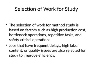 Selection of Work for Study
• The selection of work for method study is
based on factors such as high production cost,
bottleneck operations, repetitive tasks, and
safety-critical operations
• Jobs that have frequent delays, high labor
content, or quality issues are also selected for
study to improve efficiency.
 