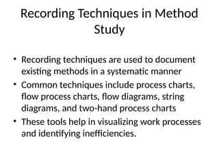Recording Techniques in Method
Study
• Recording techniques are used to document
existing methods in a systematic manner
• Common techniques include process charts,
flow process charts, flow diagrams, string
diagrams, and two-hand process charts
• These tools help in visualizing work processes
and identifying inefficiencies.
 