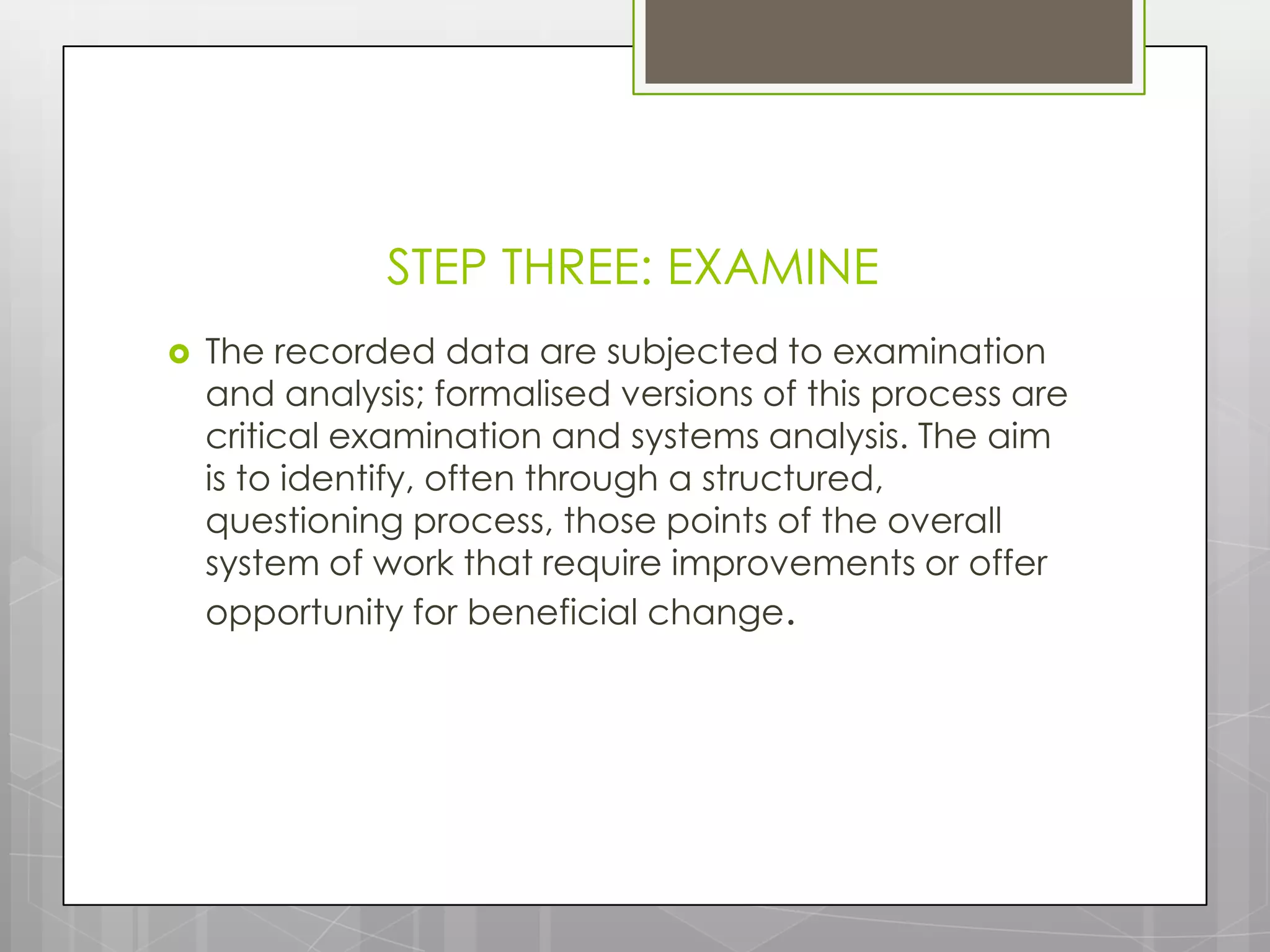 STEP THREE: EXAMINE
   The recorded data are subjected to examination
    and analysis; formalised versions of this process are
    critical examination and systems analysis. The aim
    is to identify, often through a structured,
    questioning process, those points of the overall
    system of work that require improvements or offer
    opportunity for beneficial change.
 