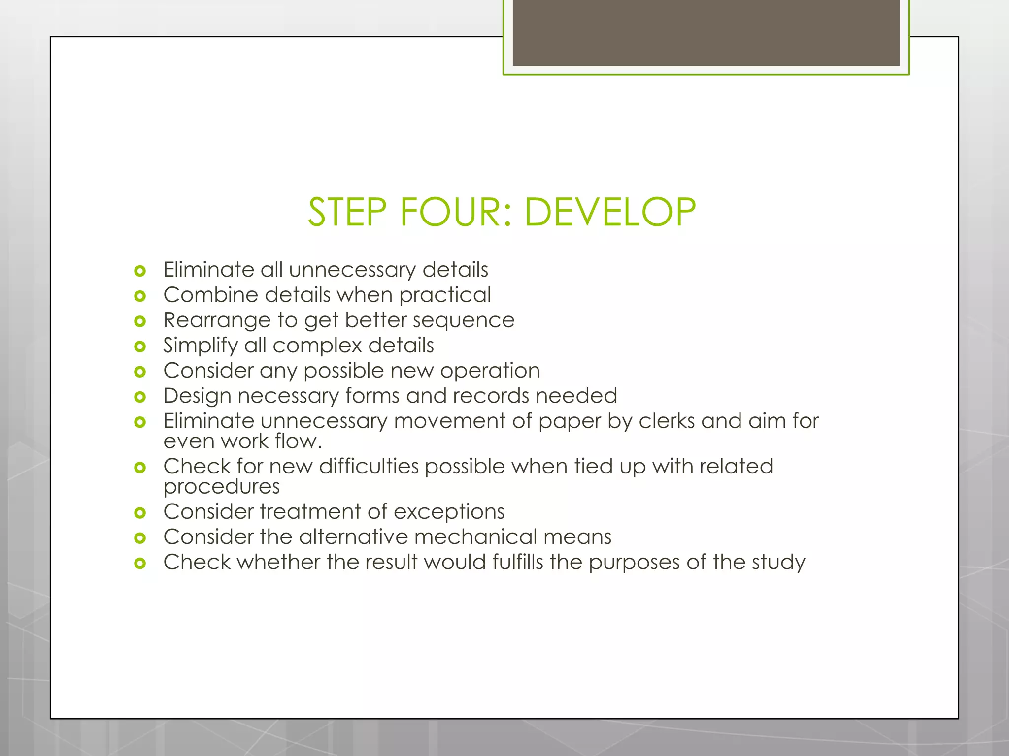 STEP FOUR: DEVELOP
   Eliminate all unnecessary details
   Combine details when practical
   Rearrange to get better sequence
   Simplify all complex details
   Consider any possible new operation
   Design necessary forms and records needed
   Eliminate unnecessary movement of paper by clerks and aim for
    even work flow.
   Check for new difficulties possible when tied up with related
    procedures
   Consider treatment of exceptions
   Consider the alternative mechanical means
   Check whether the result would fulfills the purposes of the study
 