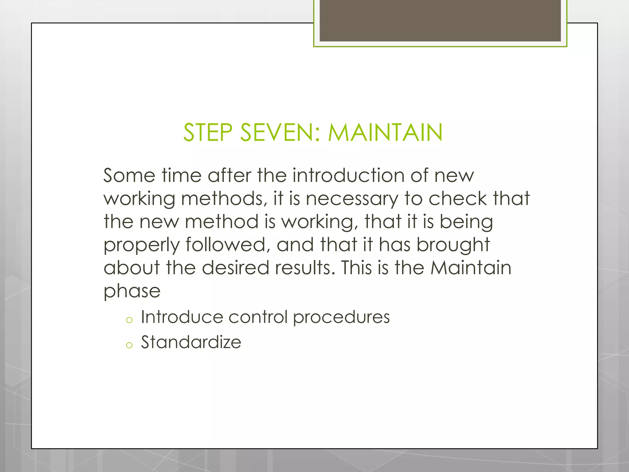 STEP SEVEN: MAINTAIN
Some time after the introduction of new
working methods, it is necessary to check that
the new method is working, that it is being
properly followed, and that it has brought
about the desired results. This is the Maintain
phase
  o   Introduce control procedures
  o   Standardize
 