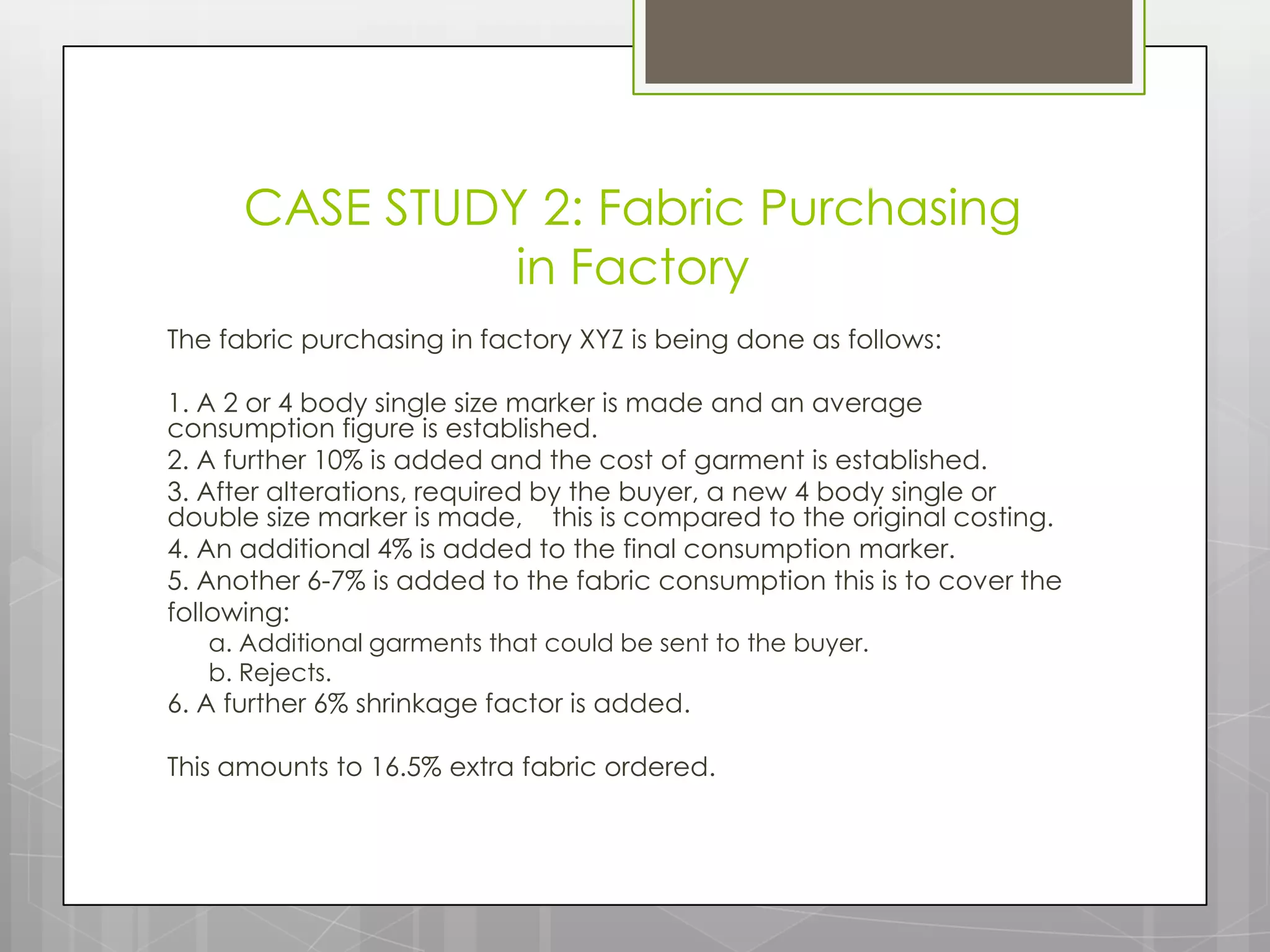 CASE STUDY 2: Fabric Purchasing
                in Factory
The fabric purchasing in factory XYZ is being done as follows:

1. A 2 or 4 body single size marker is made and an average
consumption figure is established.
2. A further 10% is added and the cost of garment is established.
3. After alterations, required by the buyer, a new 4 body single or
double size marker is made, this is compared to the original costing.
4. An additional 4% is added to the final consumption marker.
5. Another 6-7% is added to the fabric consumption this is to cover the
following:
   a. Additional garments that could be sent to the buyer.
   b. Rejects.
6. A further 6% shrinkage factor is added.

This amounts to 16.5% extra fabric ordered.
 