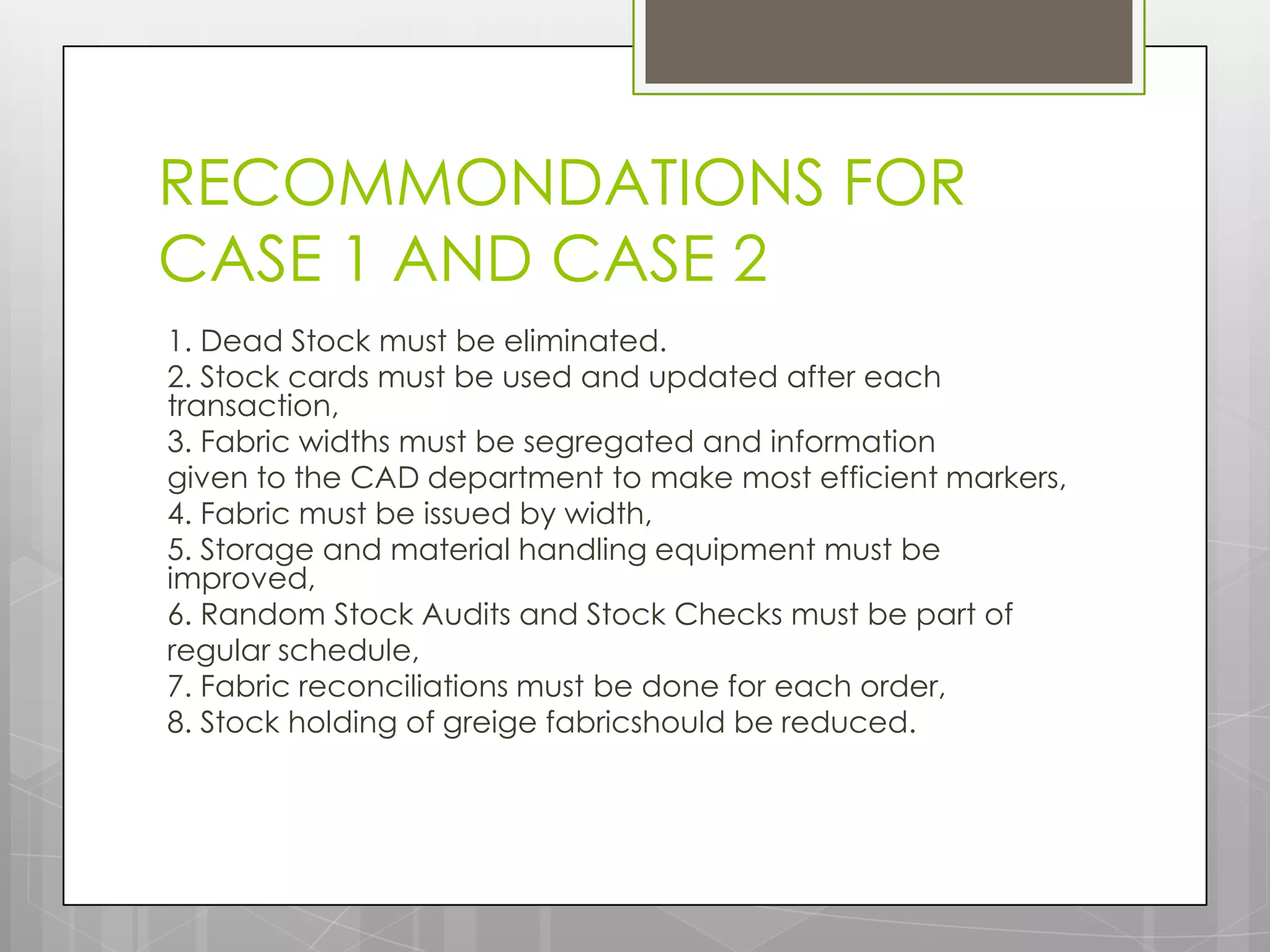 RECOMMONDATIONS FOR
CASE 1 AND CASE 2
1. Dead Stock must be eliminated.
2. Stock cards must be used and updated after each
transaction,
3. Fabric widths must be segregated and information
given to the CAD department to make most efficient markers,
4. Fabric must be issued by width,
5. Storage and material handling equipment must be
improved,
6. Random Stock Audits and Stock Checks must be part of
regular schedule,
7. Fabric reconciliations must be done for each order,
8. Stock holding of greige fabricshould be reduced.
 