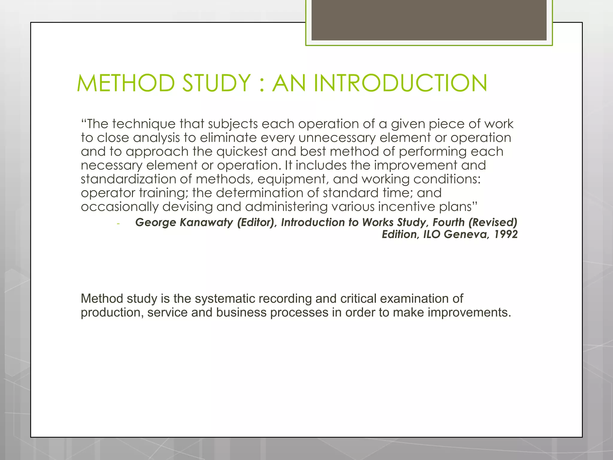 METHOD STUDY : AN INTRODUCTION
“The technique that subjects each operation of a given piece of work
to close analysis to eliminate every unnecessary element or operation
and to approach the quickest and best method of performing each
necessary element or operation. It includes the improvement and
standardization of methods, equipment, and working conditions:
operator training; the determination of standard time; and
occasionally devising and administering various incentive plans”
      -   George Kanawaty (Editor), Introduction to Works Study, Fourth (Revised)
                                                       Edition, ILO Geneva, 1992




Method study is the systematic recording and critical examination of
production, service and business processes in order to make improvements.
 