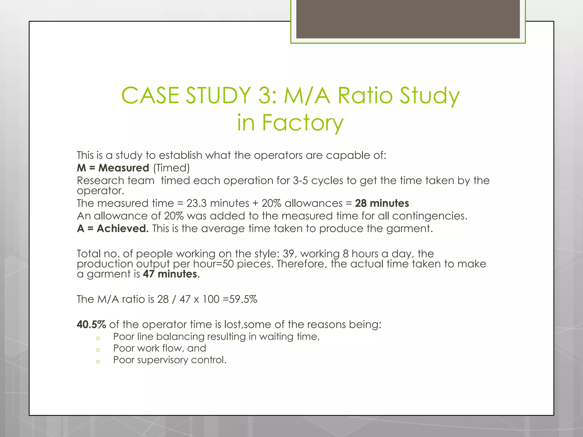 CASE STUDY 3: M/A Ratio Study
                  in Factory
This is a study to establish what the operators are capable of:
M = Measured (Timed)
Research team timed each operation for 3-5 cycles to get the time taken by the
operator.
The measured time = 23.3 minutes + 20% allowances = 28 minutes
An allowance of 20% was added to the measured time for all contingencies.
A = Achieved. This is the average time taken to produce the garment.

Total no. of people working on the style: 39, working 8 hours a day, the
production output per hour=50 pieces. Therefore, the actual time taken to make
a garment is 47 minutes.

The M/A ratio is 28 / 47 x 100 =59.5%

40.5% of the operator time is lost,some of the reasons being:
   o   Poor line balancing resulting in waiting time,
   o   Poor work flow, and
   o   Poor supervisory control.
 