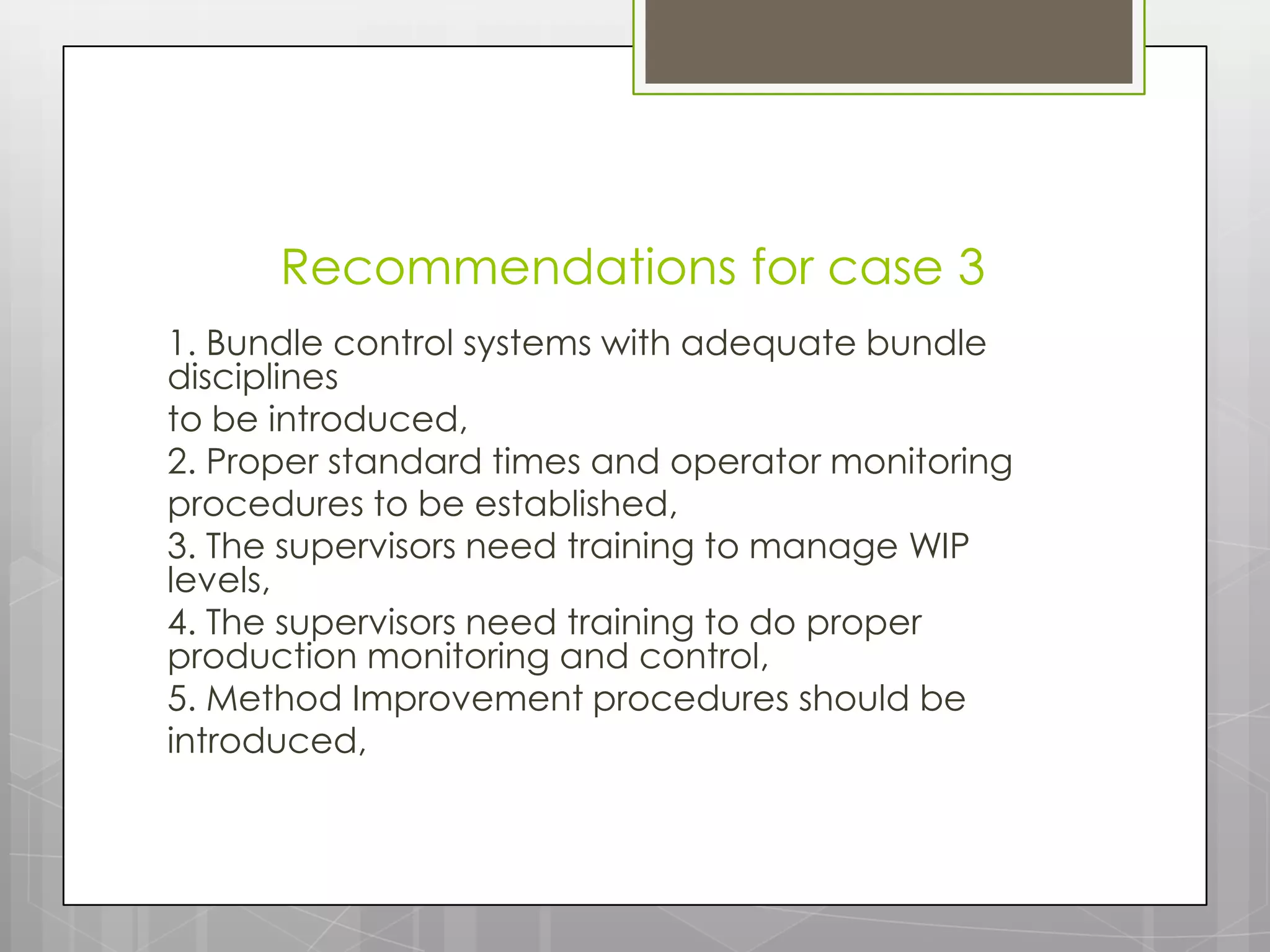 Recommendations for case 3
1. Bundle control systems with adequate bundle
disciplines
to be introduced,
2. Proper standard times and operator monitoring
procedures to be established,
3. The supervisors need training to manage WIP
levels,
4. The supervisors need training to do proper
production monitoring and control,
5. Method Improvement procedures should be
introduced,
 