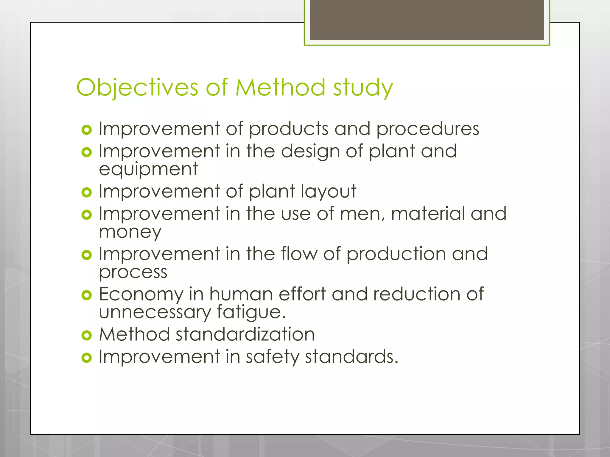 Objectives of Method study
   Improvement of products and procedures
   Improvement in the design of plant and
    equipment
   Improvement of plant layout
   Improvement in the use of men, material and
    money
   Improvement in the flow of production and
    process
   Economy in human effort and reduction of
    unnecessary fatigue.
   Method standardization
   Improvement in safety standards.
 