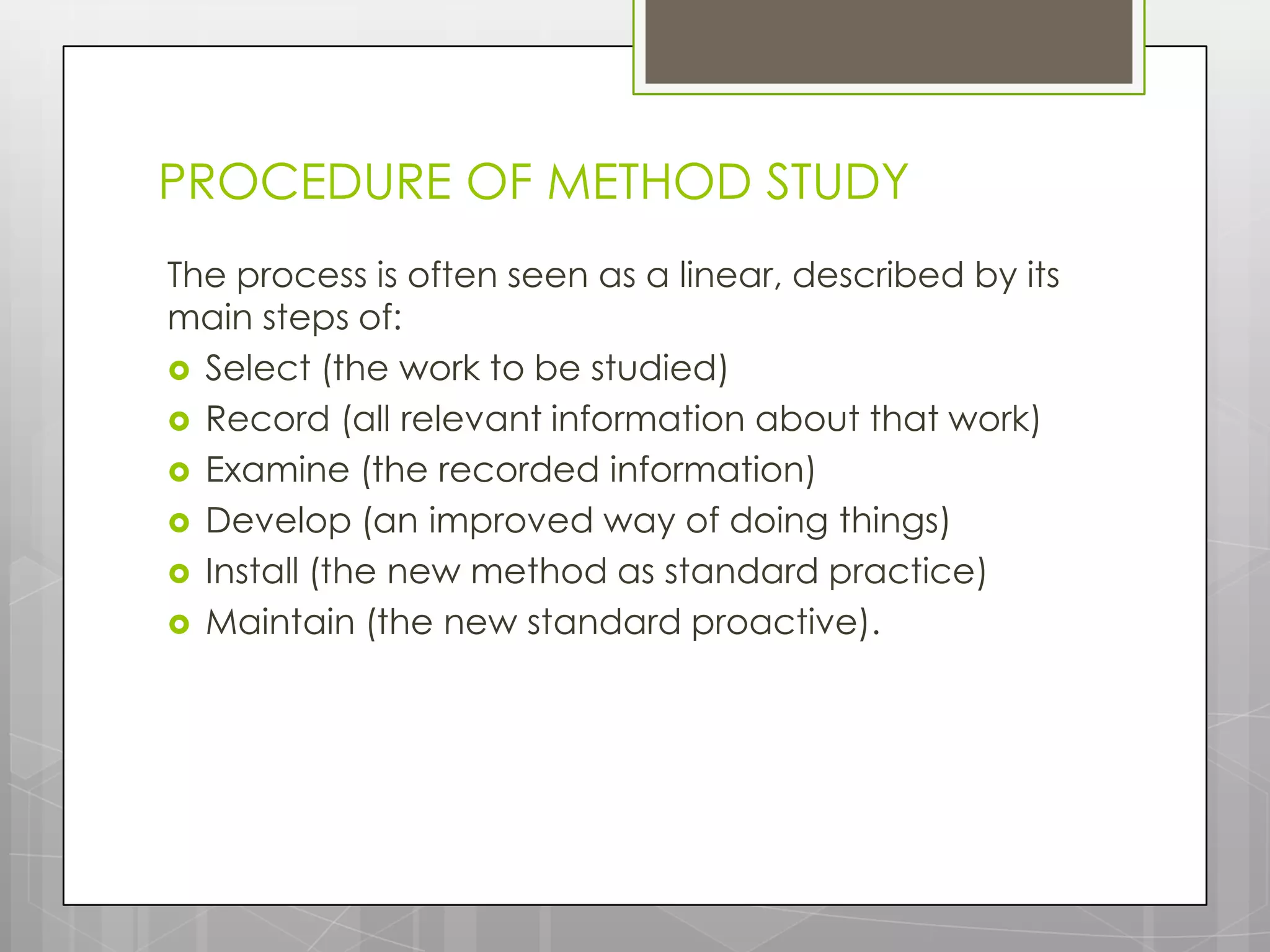 PROCEDURE OF METHOD STUDY
The process is often seen as a linear, described by its
main steps of:
 Select (the work to be studied)
 Record (all relevant information about that work)
 Examine (the recorded information)
 Develop (an improved way of doing things)
 Install (the new method as standard practice)
 Maintain (the new standard proactive).
 
