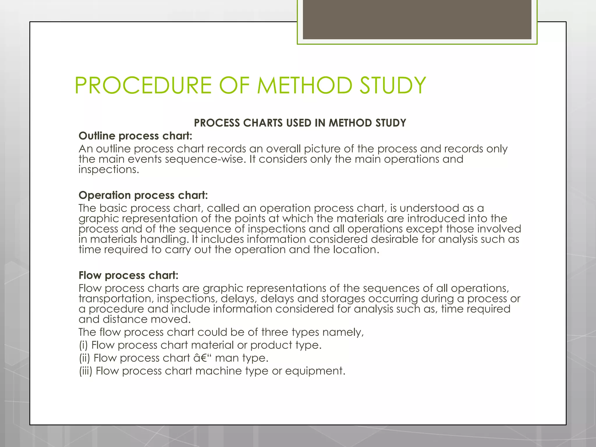 PROCEDURE OF METHOD STUDY
                      PROCESS CHARTS USED IN METHOD STUDY
Outline process chart:
An outline process chart records an overall picture of the process and records only
the main events sequence-wise. It considers only the main operations and
inspections.

Operation process chart:
The basic process chart, called an operation process chart, is understood as a
graphic representation of the points at which the materials are introduced into the
process and of the sequence of inspections and all operations except those involved
in materials handling. It includes information considered desirable for analysis such as
time required to carry out the operation and the location.

Flow process chart:
Flow process charts are graphic representations of the sequences of all operations,
transportation, inspections, delays, delays and storages occurring during a process or
a procedure and include information considered for analysis such as, time required
and distance moved.
The flow process chart could be of three types namely,
(i) Flow process chart material or product type.
(ii) Flow process chart â€“ man type.
(iii) Flow process chart machine type or equipment.
 