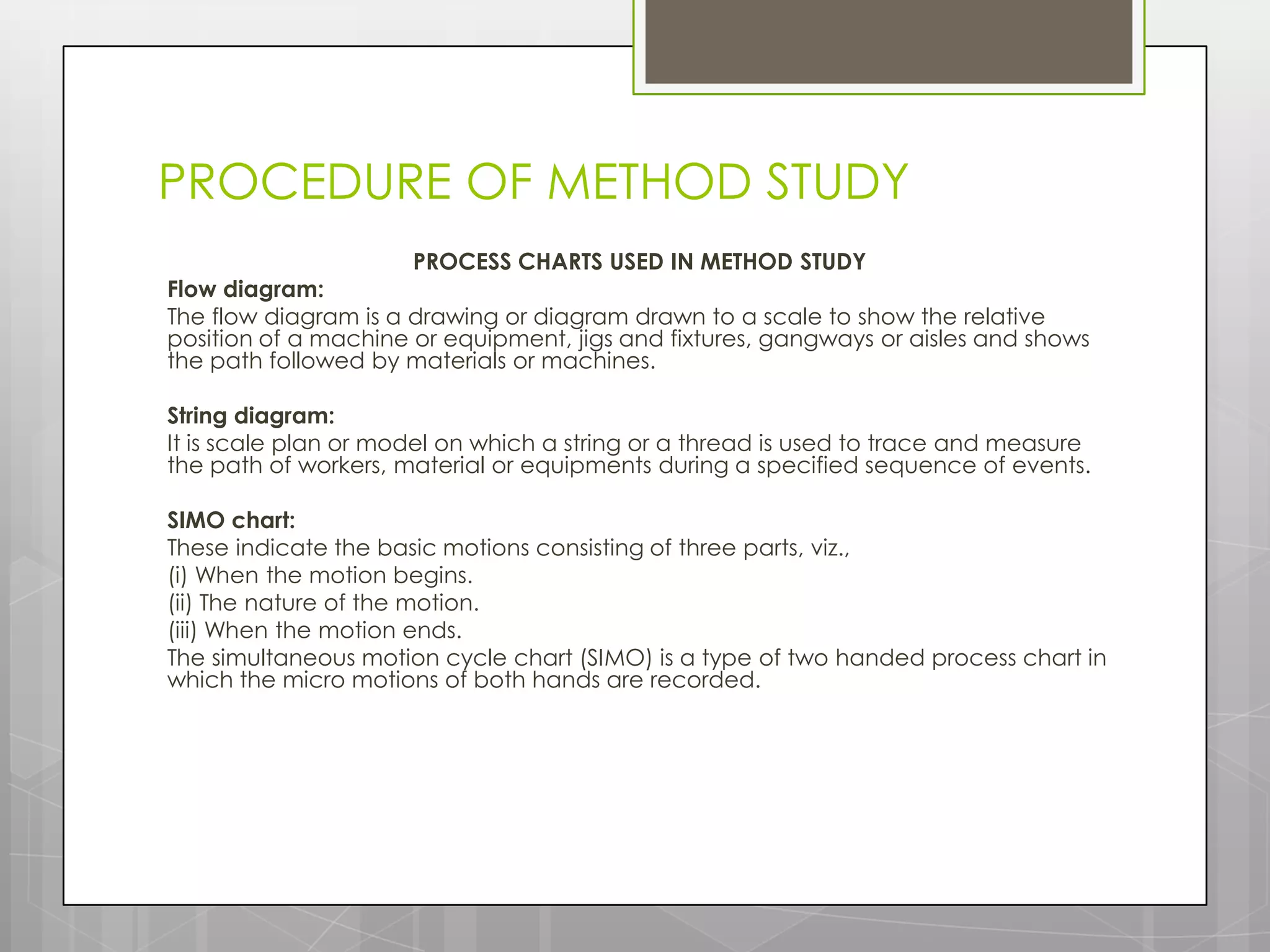 PROCEDURE OF METHOD STUDY
                      PROCESS CHARTS USED IN METHOD STUDY
Flow diagram:
The flow diagram is a drawing or diagram drawn to a scale to show the relative
position of a machine or equipment, jigs and fixtures, gangways or aisles and shows
the path followed by materials or machines.

String diagram:
It is scale plan or model on which a string or a thread is used to trace and measure
the path of workers, material or equipments during a specified sequence of events.

SIMO chart:
These indicate the basic motions consisting of three parts, viz.,
(i) When the motion begins.
(ii) The nature of the motion.
(iii) When the motion ends.
The simultaneous motion cycle chart (SIMO) is a type of two handed process chart in
which the micro motions of both hands are recorded.
 