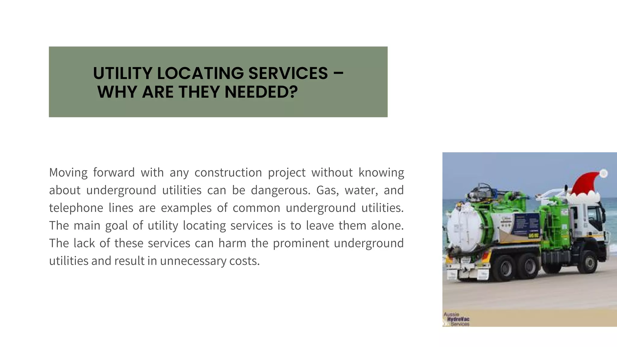 UTILITY LOCATING SERVICES –
WHY ARE THEY NEEDED?
Moving forward with any construction project without knowing
about underground utilities can be dangerous. Gas, water, and
telephone lines are examples of common underground utilities.
The main goal of utility locating services is to leave them alone.
The lack of these services can harm the prominent underground
utilities and result in unnecessary costs.
 