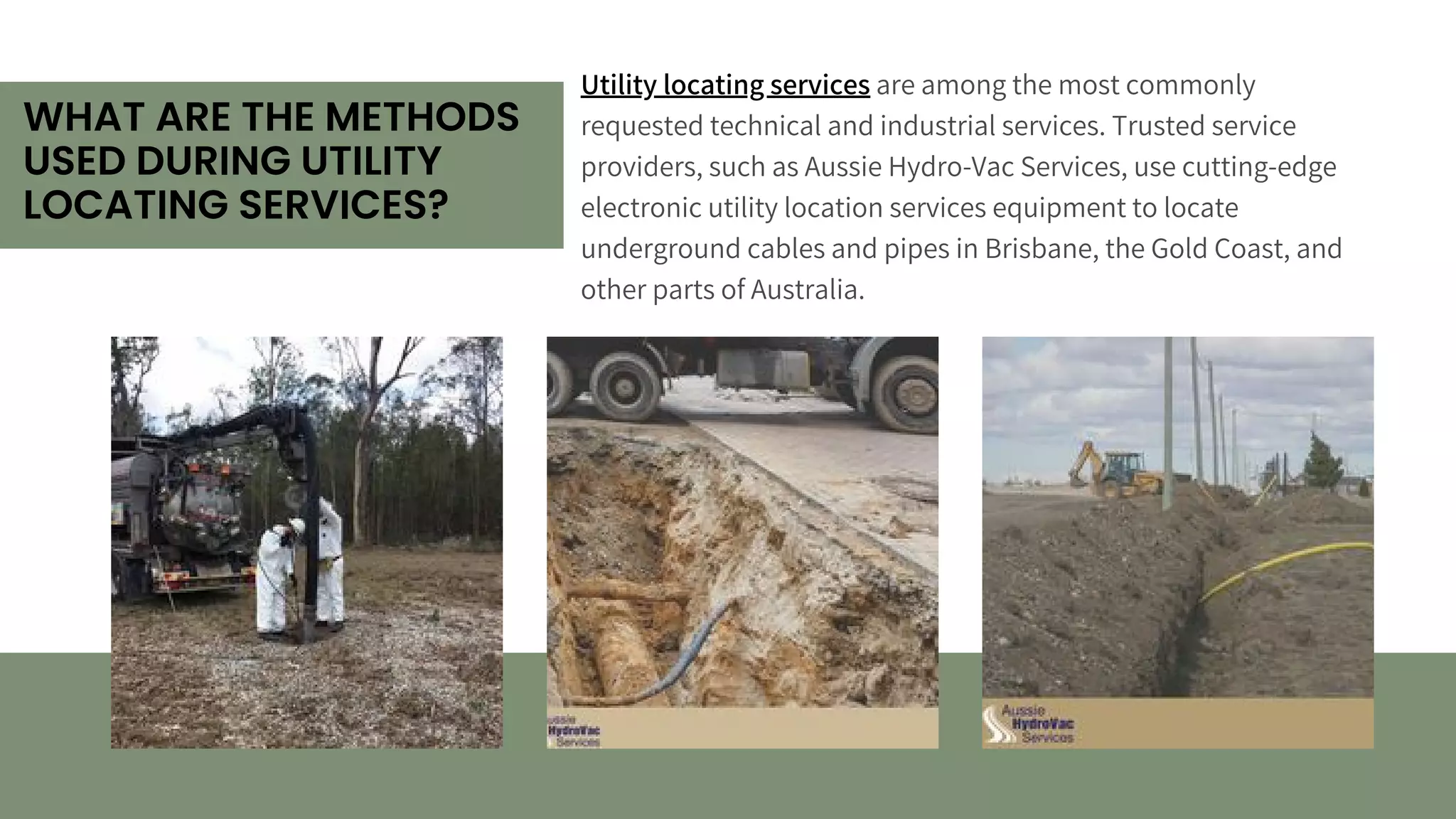 WHAT ARE THE METHODS
USED DURING UTILITY
LOCATING SERVICES?
Utility locating services are among the most commonly
requested technical and industrial services. Trusted service
providers, such as Aussie Hydro-Vac Services, use cutting-edge
electronic utility location services equipment to locate
underground cables and pipes in Brisbane, the Gold Coast, and
other parts of Australia.
 