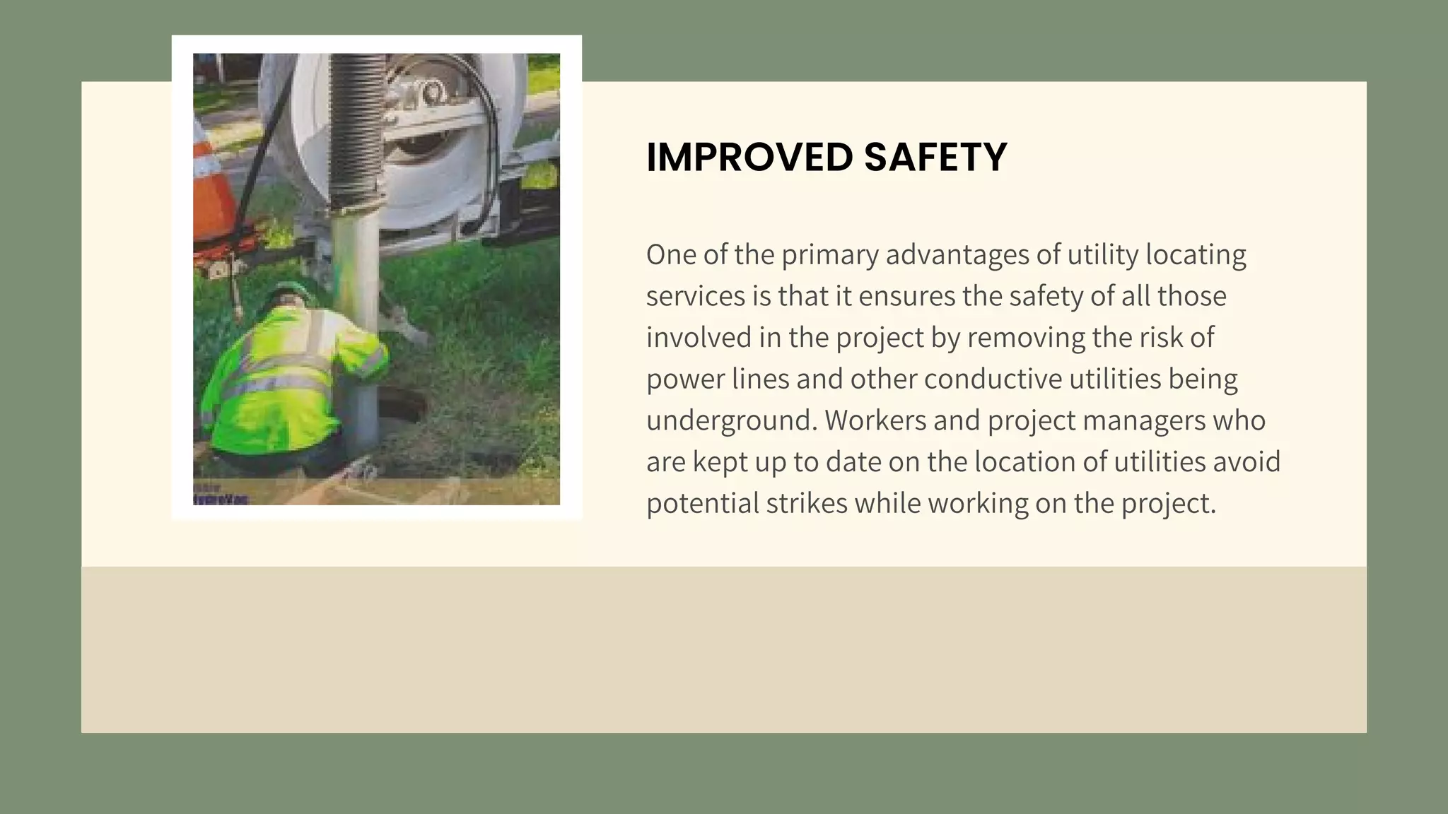 IMPROVED SAFETY
One of the primary advantages of utility locating
services is that it ensures the safety of all those
involved in the project by removing the risk of
power lines and other conductive utilities being
underground. Workers and project managers who
are kept up to date on the location of utilities avoid
potential strikes while working on the project.
 