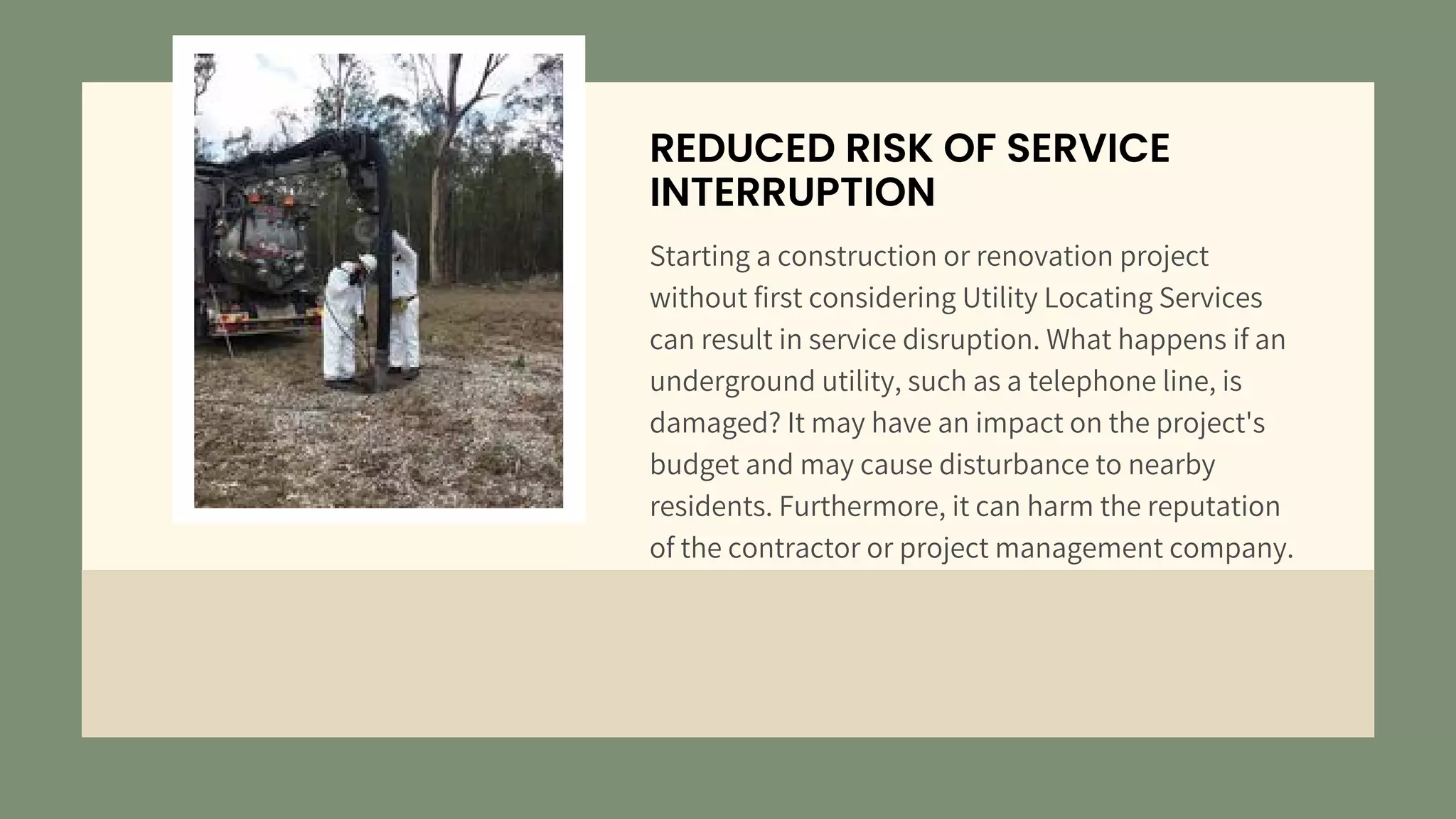 REDUCED RISK OF SERVICE
INTERRUPTION
Starting a construction or renovation project
without first considering Utility Locating Services
can result in service disruption. What happens if an
underground utility, such as a telephone line, is
damaged? It may have an impact on the project's
budget and may cause disturbance to nearby
residents. Furthermore, it can harm the reputation
of the contractor or project management company.
 
