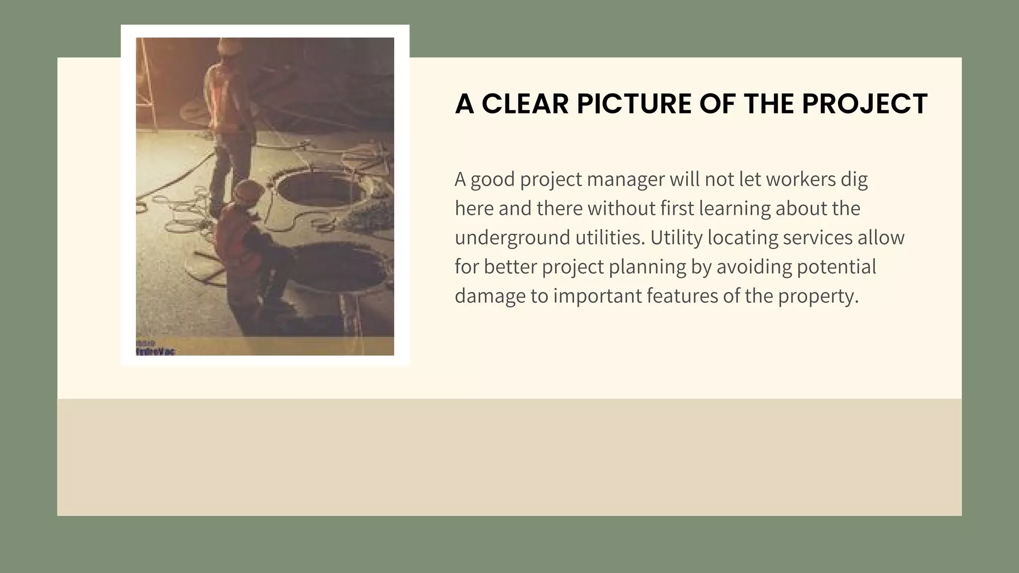 A CLEAR PICTURE OF THE PROJECT
A good project manager will not let workers dig
here and there without first learning about the
underground utilities. Utility locating services allow
for better project planning by avoiding potential
damage to important features of the property.
 