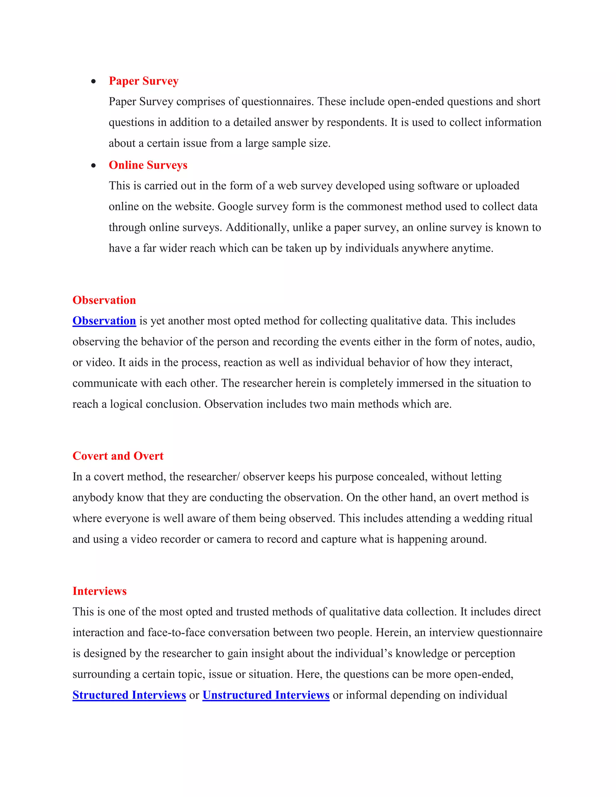  Paper Survey
Paper Survey comprises of questionnaires. These include open-ended questions and short
questions in addition to a detailed answer by respondents. It is used to collect information
about a certain issue from a large sample size.
 Online Surveys
This is carried out in the form of a web survey developed using software or uploaded
online on the website. Google survey form is the commonest method used to collect data
through online surveys. Additionally, unlike a paper survey, an online survey is known to
have a far wider reach which can be taken up by individuals anywhere anytime.
Observation
Observation is yet another most opted method for collecting qualitative data. This includes
observing the behavior of the person and recording the events either in the form of notes, audio,
or video. It aids in the process, reaction as well as individual behavior of how they interact,
communicate with each other. The researcher herein is completely immersed in the situation to
reach a logical conclusion. Observation includes two main methods which are.
Covert and Overt
In a covert method, the researcher/ observer keeps his purpose concealed, without letting
anybody know that they are conducting the observation. On the other hand, an overt method is
where everyone is well aware of them being observed. This includes attending a wedding ritual
and using a video recorder or camera to record and capture what is happening around.
Interviews
This is one of the most opted and trusted methods of qualitative data collection. It includes direct
interaction and face-to-face conversation between two people. Herein, an interview questionnaire
is designed by the researcher to gain insight about the individual’s knowledge or perception
surrounding a certain topic, issue or situation. Here, the questions can be more open-ended,
Structured Interviews or Unstructured Interviews or informal depending on individual
 