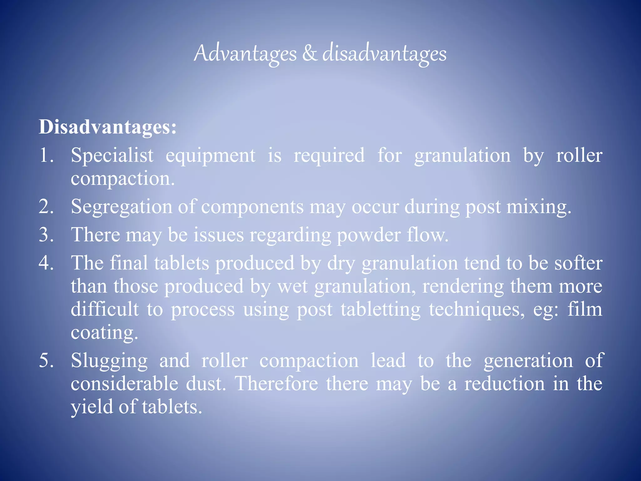 Advantages & disadvantages
Disadvantages:
1. Specialist equipment is required for granulation by roller
compaction.
2. Segregation of components may occur during post mixing.
3. There may be issues regarding powder flow.
4. The final tablets produced by dry granulation tend to be softer
than those produced by wet granulation, rendering them more
difficult to process using post tabletting techniques, eg: film
coating.
5. Slugging and roller compaction lead to the generation of
considerable dust. Therefore there may be a reduction in the
yield of tablets.
 