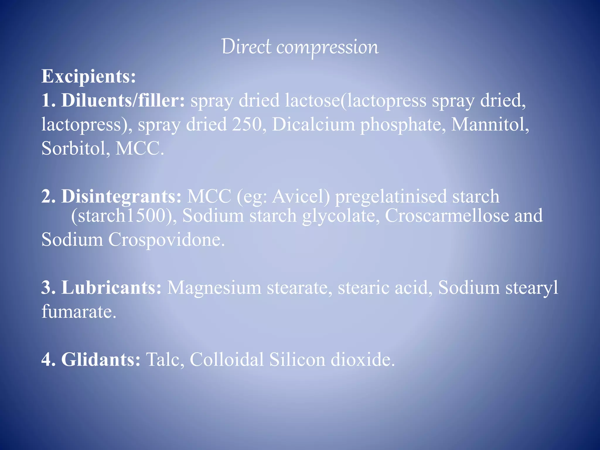 Direct compression
Excipients:
1. Diluents/filler: spray dried lactose(lactopress spray dried,
lactopress), spray dried 250, Dicalcium phosphate, Mannitol,
Sorbitol, MCC.
2. Disintegrants: MCC (eg: Avicel) pregelatinised starch
(starch1500), Sodium starch glycolate, Croscarmellose and
Sodium Crospovidone.
3. Lubricants: Magnesium stearate, stearic acid, Sodium stearyl
fumarate.
4. Glidants: Talc, Colloidal Silicon dioxide.
 