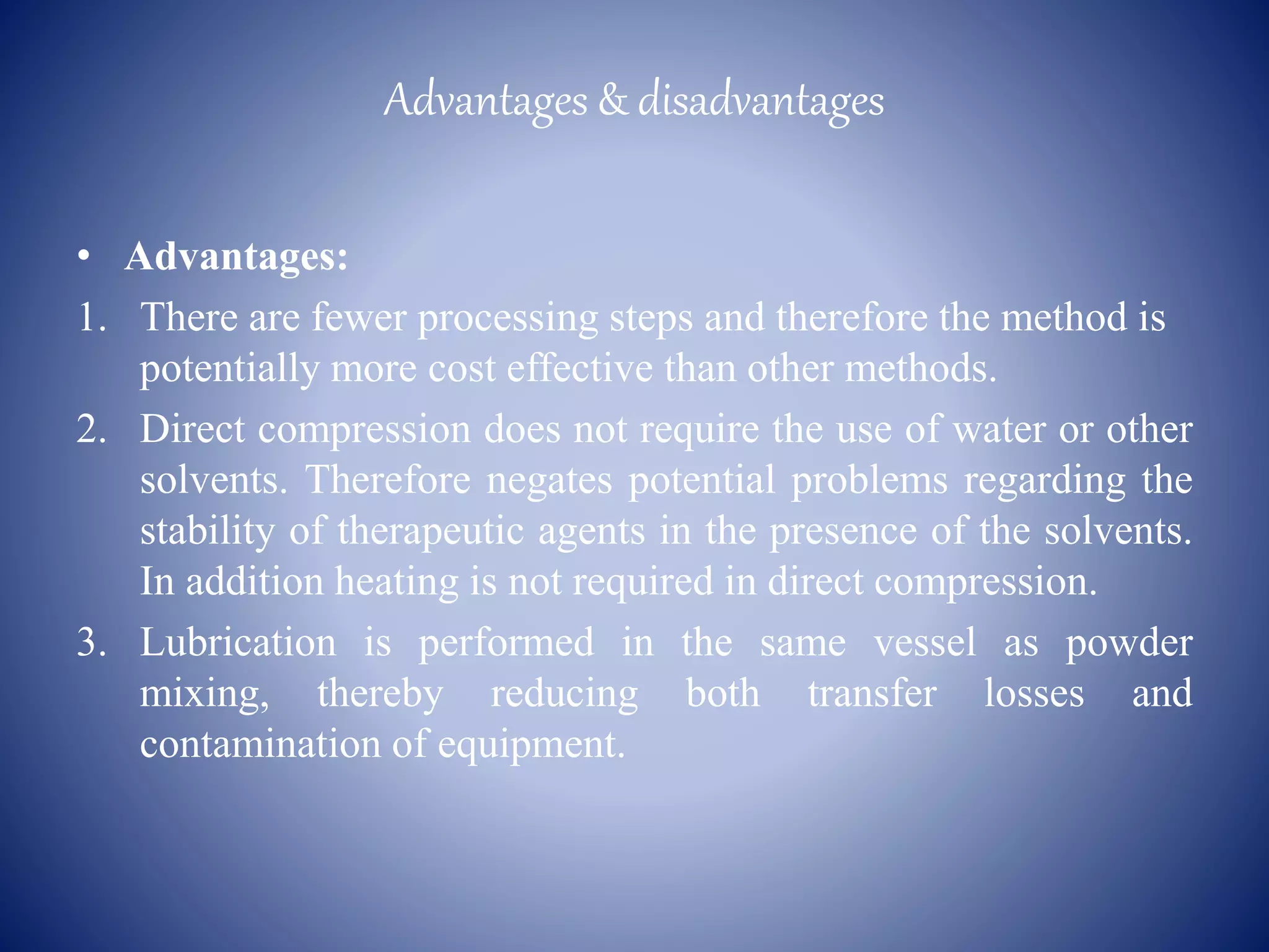 Advantages & disadvantages
• Advantages:
1. There are fewer processing steps and therefore the method is
potentially more cost effective than other methods.
2. Direct compression does not require the use of water or other
solvents. Therefore negates potential problems regarding the
stability of therapeutic agents in the presence of the solvents.
In addition heating is not required in direct compression.
3. Lubrication is performed in the same vessel as powder
mixing, thereby reducing both transfer losses and
contamination of equipment.
 