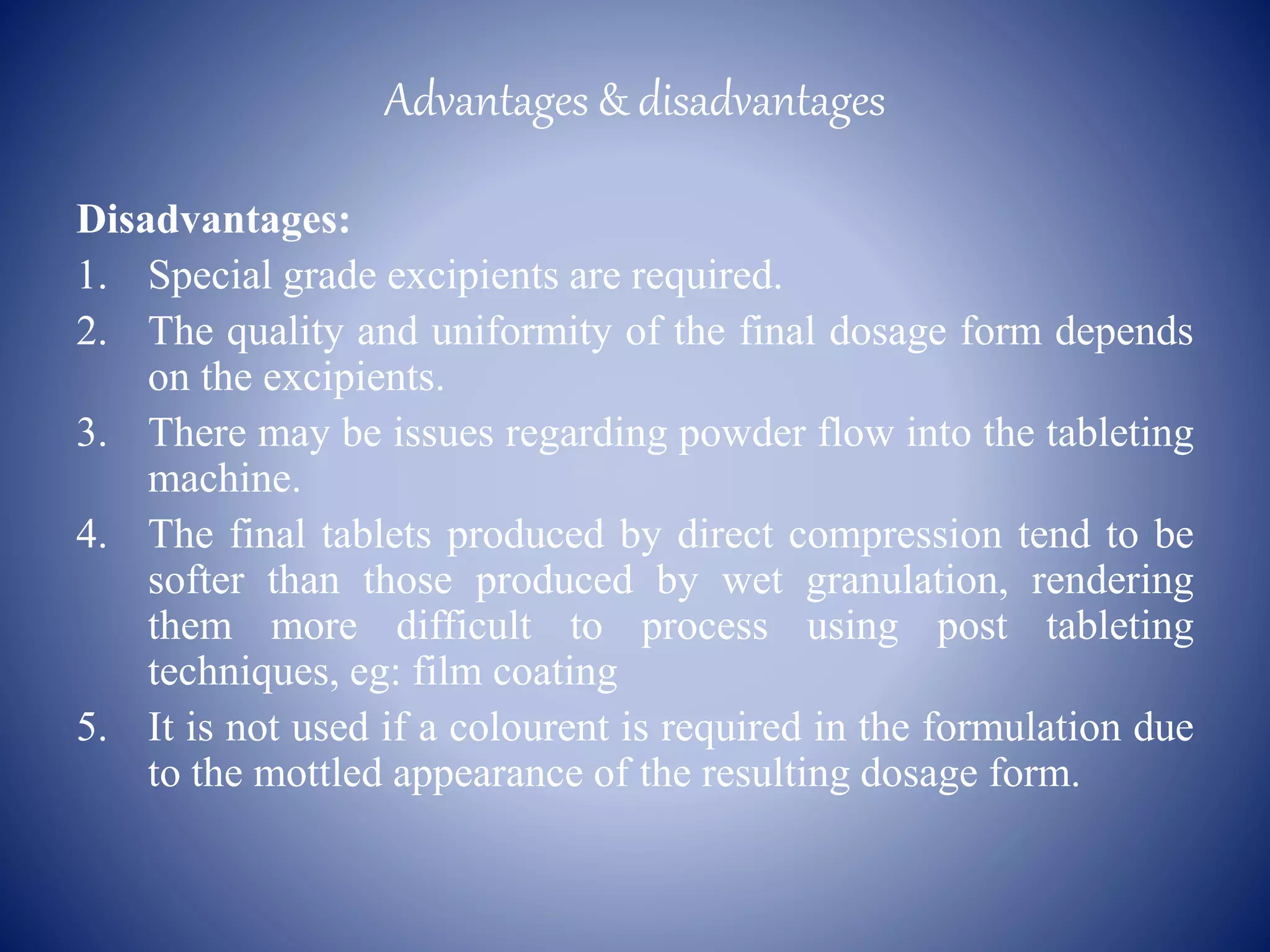Advantages & disadvantages
Disadvantages:
1. Special grade excipients are required.
2. The quality and uniformity of the final dosage form depends
on the excipients.
3. There may be issues regarding powder flow into the tableting
machine.
4. The final tablets produced by direct compression tend to be
softer than those produced by wet granulation, rendering
them more difficult to process using post tableting
techniques, eg: film coating
5. It is not used if a colourent is required in the formulation due
to the mottled appearance of the resulting dosage form.
 