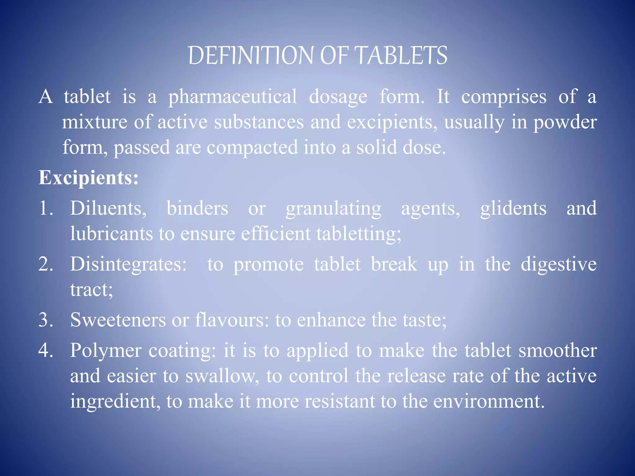 DEFINITION OF TABLETS
A tablet is a pharmaceutical dosage form. It comprises of a
mixture of active substances and excipients, usually in powder
form, passed are compacted into a solid dose.
Excipients:
1. Diluents, binders or granulating agents, glidents and
lubricants to ensure efficient tabletting;
2. Disintegrates: to promote tablet break up in the digestive
tract;
3. Sweeteners or flavours: to enhance the taste;
4. Polymer coating: it is to applied to make the tablet smoother
and easier to swallow, to control the release rate of the active
ingredient, to make it more resistant to the environment.
 