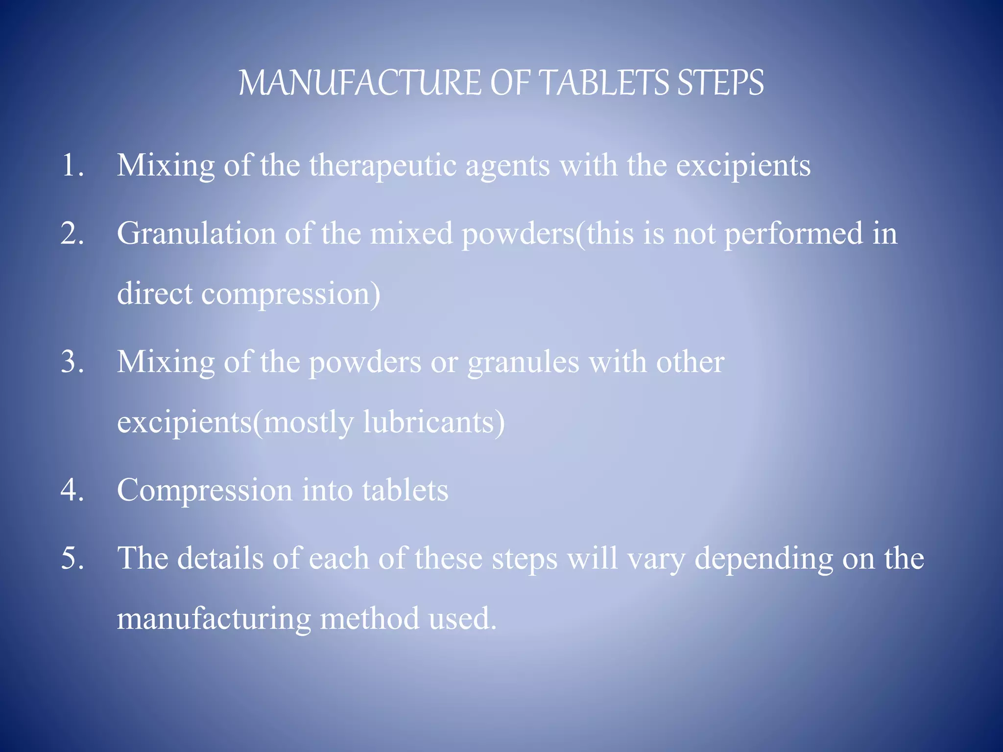 MANUFACTURE OF TABLETS STEPS
1. Mixing of the therapeutic agents with the excipients
2. Granulation of the mixed powders(this is not performed in
direct compression)
3. Mixing of the powders or granules with other
excipients(mostly lubricants)
4. Compression into tablets
5. The details of each of these steps will vary depending on the
manufacturing method used.
 