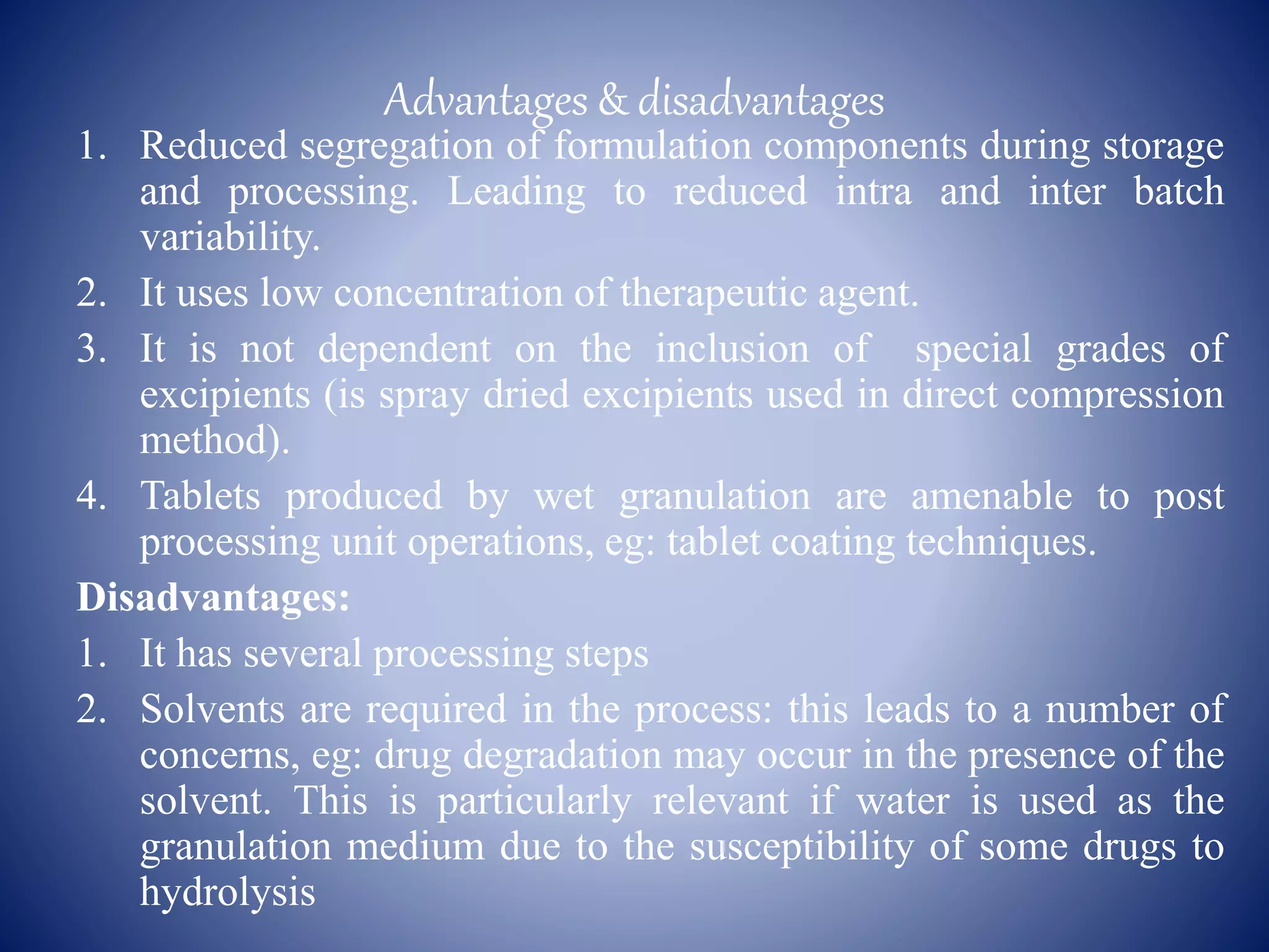 Advantages & disadvantages
1. Reduced segregation of formulation components during storage
and processing. Leading to reduced intra and inter batch
variability.
2. It uses low concentration of therapeutic agent.
3. It is not dependent on the inclusion of special grades of
excipients (is spray dried excipients used in direct compression
method).
4. Tablets produced by wet granulation are amenable to post
processing unit operations, eg: tablet coating techniques.
Disadvantages:
1. It has several processing steps
2. Solvents are required in the process: this leads to a number of
concerns, eg: drug degradation may occur in the presence of the
solvent. This is particularly relevant if water is used as the
granulation medium due to the susceptibility of some drugs to
hydrolysis
 