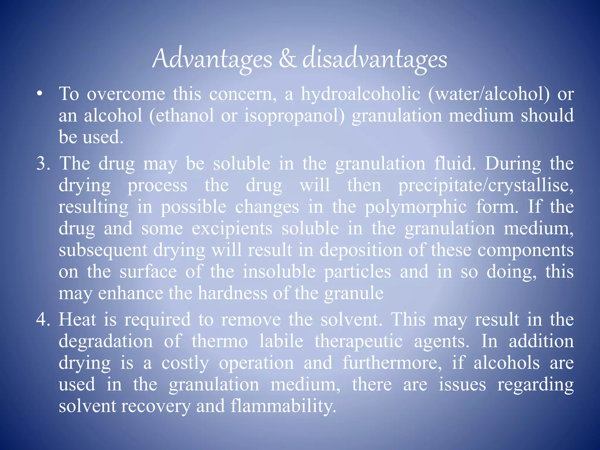 Advantages & disadvantages
• To overcome this concern, a hydroalcoholic (water/alcohol) or
an alcohol (ethanol or isopropanol) granulation medium should
be used.
3. The drug may be soluble in the granulation fluid. During the
drying process the drug will then precipitate/crystallise,
resulting in possible changes in the polymorphic form. If the
drug and some excipients soluble in the granulation medium,
subsequent drying will result in deposition of these components
on the surface of the insoluble particles and in so doing, this
may enhance the hardness of the granule
4. Heat is required to remove the solvent. This may result in the
degradation of thermo labile therapeutic agents. In addition
drying is a costly operation and furthermore, if alcohols are
used in the granulation medium, there are issues regarding
solvent recovery and flammability.
 