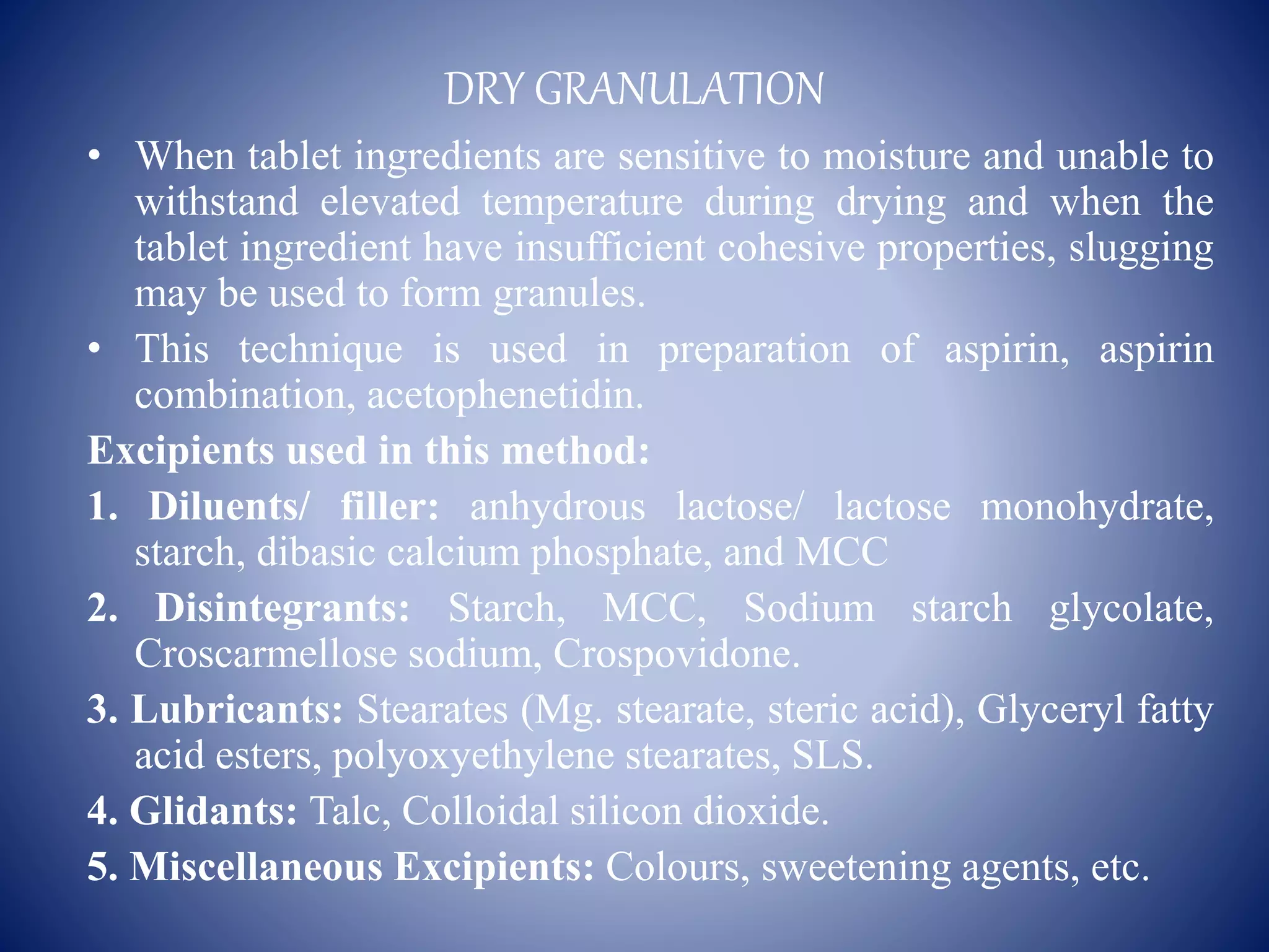 DRY GRANULATION
• When tablet ingredients are sensitive to moisture and unable to
withstand elevated temperature during drying and when the
tablet ingredient have insufficient cohesive properties, slugging
may be used to form granules.
• This technique is used in preparation of aspirin, aspirin
combination, acetophenetidin.
Excipients used in this method:
1. Diluents/ filler: anhydrous lactose/ lactose monohydrate,
starch, dibasic calcium phosphate, and MCC
2. Disintegrants: Starch, MCC, Sodium starch glycolate,
Croscarmellose sodium, Crospovidone.
3. Lubricants: Stearates (Mg. stearate, steric acid), Glyceryl fatty
acid esters, polyoxyethylene stearates, SLS.
4. Glidants: Talc, Colloidal silicon dioxide.
5. Miscellaneous Excipients: Colours, sweetening agents, etc.
 