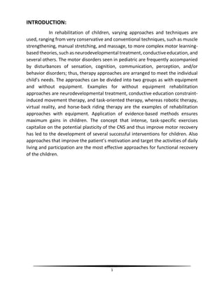 1
INTRODUCTION:
In rehabilitation of children, varying approaches and techniques are
used, ranging from very conservative and conventional techniques, such as muscle
strengthening, manual stretching, and massage, to more complex motor learning-
based theories, such as neurodevelopmental treatment, conductive education, and
several others. The motor disorders seen in pediatric are frequently accompanied
by disturbances of sensation, cognition, communication, perception, and/or
behavior disorders; thus, therapy approaches are arranged to meet the individual
child’s needs. The approaches can be divided into two groups as with equipment
and without equipment. Examples for without equipment rehabilitation
approaches are neurodevelopmental treatment, conductive education constraint-
induced movement therapy, and task-oriented therapy, whereas robotic therapy,
virtual reality, and horse-back riding therapy are the examples of rehabilitation
approaches with equipment. Application of evidence-based methods ensures
maximum gains in children. The concept that intense, task-specific exercises
capitalize on the potential plasticity of the CNS and thus improve motor recovery
has led to the development of several successful interventions for children. Also
approaches that improve the patient’s motivation and target the activities of daily
living and participation are the most effective approaches for functional recovery
of the children.
 