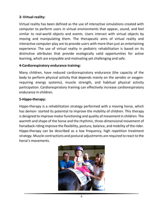 6
3- Virtual reality:
Virtual reality has been defined as the use of interactive simulations created with
computer to perform users in virtual environments that appear, sound, and feel
similar to real-world objects and events. Users interact with virtual objects by
moving and manipulating them. The therapeutic aims of virtual reality and
interactive computer play are to provide users with more than just an entertaining
experience. The use of virtual reality in pediatric rehabilitation is based on its
distinctive attributes that provide ecologically valid opportunities for active
learning, which are enjoyable and motivating yet challenging and safe.
4-Cardiorespiratory endurance training:
Many children, have reduced cardiorespiratory endurance (the capacity of the
body to perform physical activity that depends mainly on the aerobic or oxygen-
requiring energy systems), muscle strength, and habitual physical activity
participation. Cardiorespiratory training can effectively increase cardiorespiratory
endurance in children.
5-Hippo-therapy:
Hippo-therapy is a rehabilitation strategy performed with a moving horse, which
has demon‐ started its potential to improve the mobility of children. This therapy
is designed to improve motor functioning and quality of movement in children. The
warmth and shape of the horse and the rhythmic, three-dimensional movement of
horseback riding improve the flexibility, posture, balance, and mobility of the rider.
Hippo-therapy can be described as a low frequency, high repetition treatment
strategy. Muscle contractions and postural adjustments are required to react to the
horse’s movements.
 