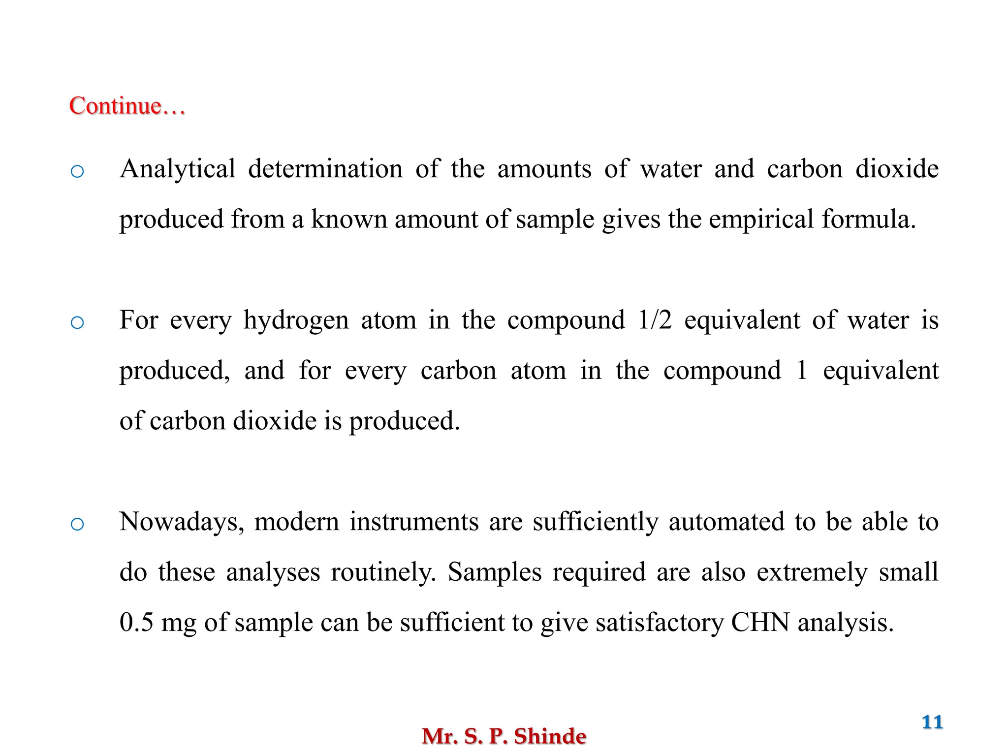 Mr. S. P. Shinde
11
o Analytical determination of the amounts of water and carbon dioxide
produced from a known amount of sample gives the empirical formula.
o For every hydrogen atom in the compound 1/2 equivalent of water is
produced, and for every carbon atom in the compound 1 equivalent
of carbon dioxide is produced.
o Nowadays, modern instruments are sufficiently automated to be able to
do these analyses routinely. Samples required are also extremely small
0.5 mg of sample can be sufficient to give satisfactory CHN analysis.
Continue…
 