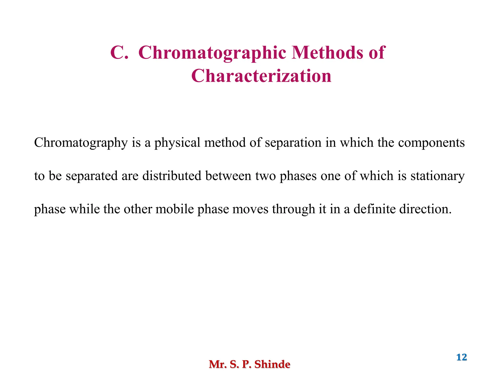 Mr. S. P. Shinde
12
C. Chromatographic Methods of
Characterization
Chromatography is a physical method of separation in which the components
to be separated are distributed between two phases one of which is stationary
phase while the other mobile phase moves through it in a definite direction.
 