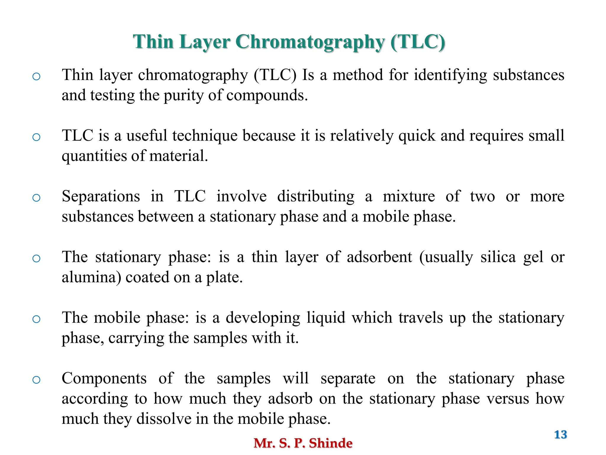 Mr. S. P. Shinde
13
o Thin layer chromatography (TLC) Is a method for identifying substances
and testing the purity of compounds.
o TLC is a useful technique because it is relatively quick and requires small
quantities of material.
o Separations in TLC involve distributing a mixture of two or more
substances between a stationary phase and a mobile phase.
o The stationary phase: is a thin layer of adsorbent (usually silica gel or
alumina) coated on a plate.
o The mobile phase: is a developing liquid which travels up the stationary
phase, carrying the samples with it.
o Components of the samples will separate on the stationary phase
according to how much they adsorb on the stationary phase versus how
much they dissolve in the mobile phase.
Thin Layer Chromatography (TLC)
 