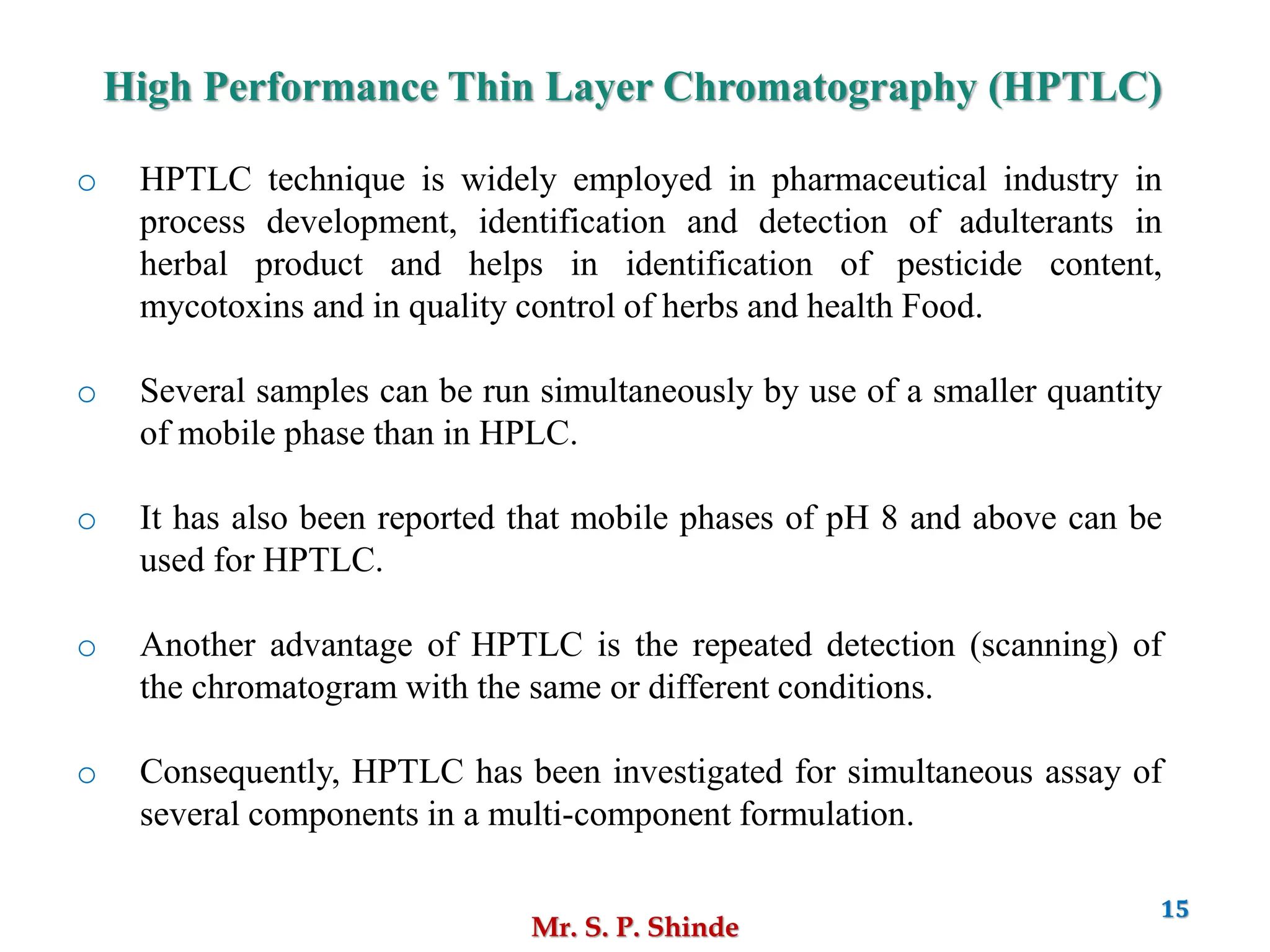 Mr. S. P. Shinde
15
o HPTLC technique is widely employed in pharmaceutical industry in
process development, identification and detection of adulterants in
herbal product and helps in identification of pesticide content,
mycotoxins and in quality control of herbs and health Food.
o Several samples can be run simultaneously by use of a smaller quantity
of mobile phase than in HPLC.
o It has also been reported that mobile phases of pH 8 and above can be
used for HPTLC.
o Another advantage of HPTLC is the repeated detection (scanning) of
the chromatogram with the same or different conditions.
o Consequently, HPTLC has been investigated for simultaneous assay of
several components in a multi-component formulation.
High Performance Thin Layer Chromatography (HPTLC)
 