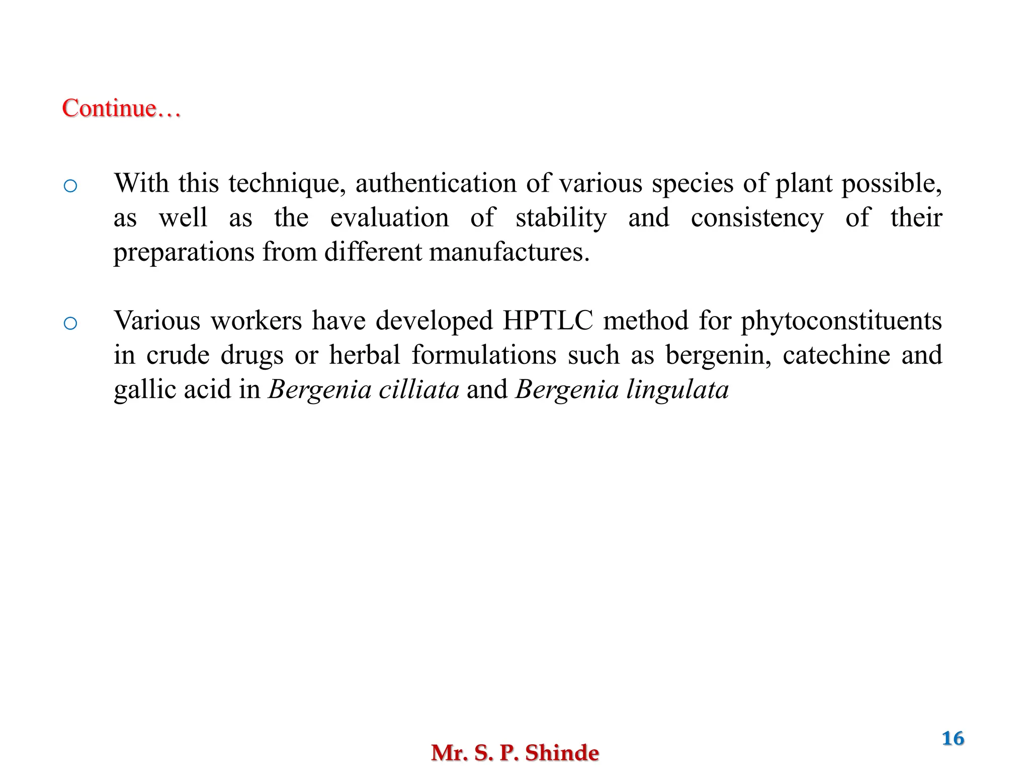 Mr. S. P. Shinde
16
o With this technique, authentication of various species of plant possible,
as well as the evaluation of stability and consistency of their
preparations from different manufactures.
o Various workers have developed HPTLC method for phytoconstituents
in crude drugs or herbal formulations such as bergenin, catechine and
gallic acid in Bergenia cilliata and Bergenia lingulata
Continue…
 